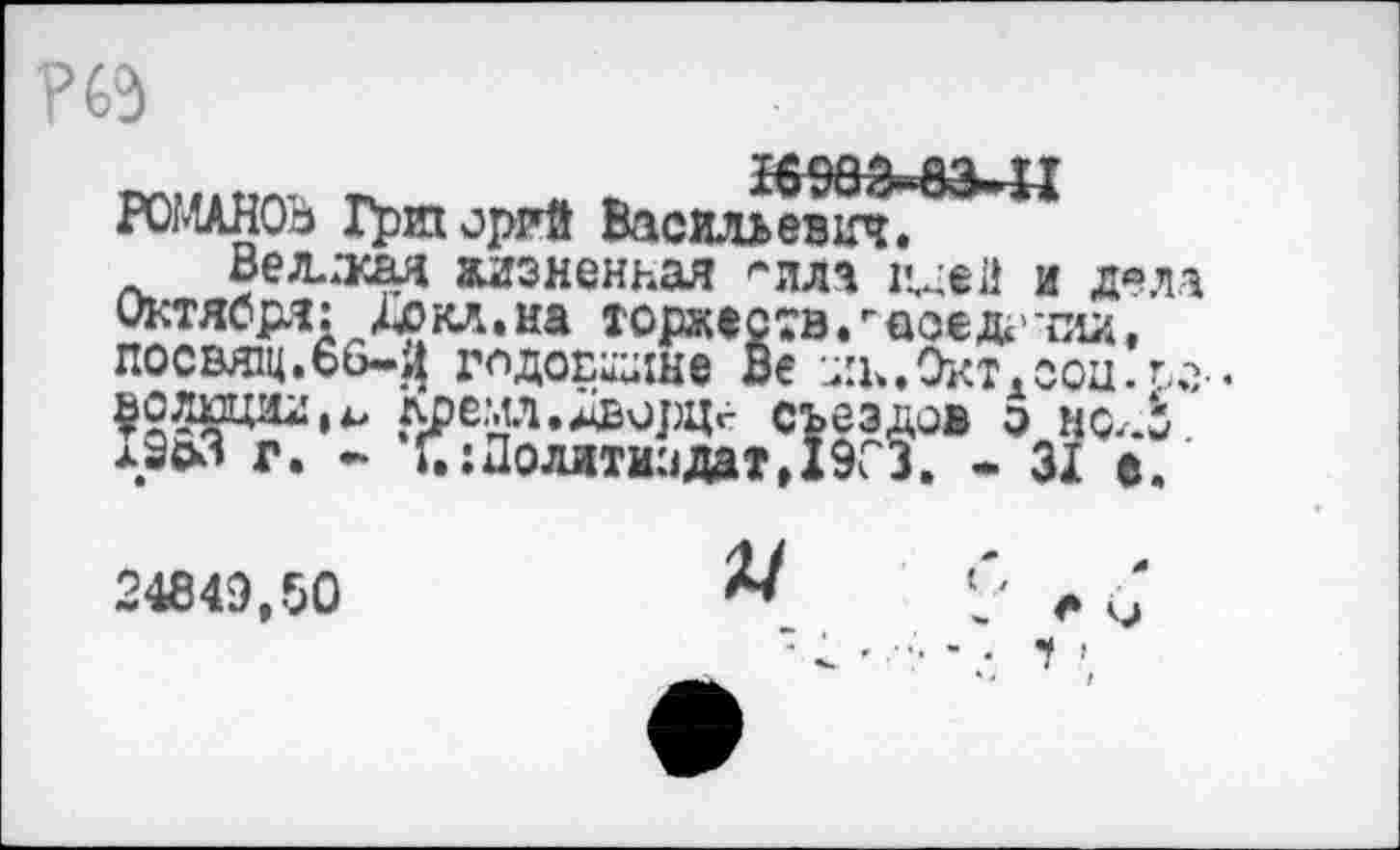 ﻿Р63
РОМАНОВ Григорий Васильевич.
Великая жизненная ^лля идей и д«ла Октября: Дс»кл.на торжеств.г асе* -па, посвтц.бб-^ гпдопиане Ве -дк. Окт. соц. го-, ^олшии,^ лремл.ДворЦг съездов э ш.Ь лЗоз г. - Г.:Полити:1дат,19СЗ. - ЗХ е.
24849,50